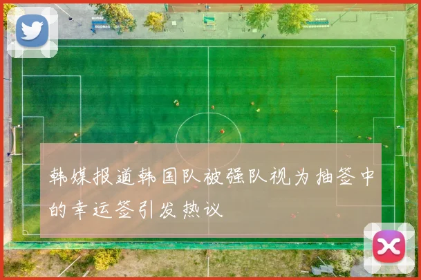 韩媒报道韩国队被强队视为抽签中的幸运签引发热议