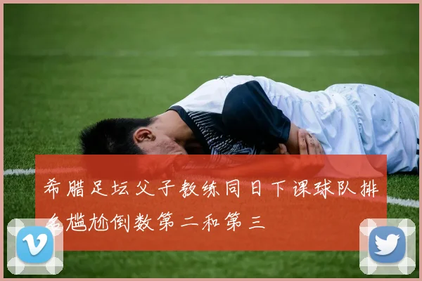 希腊足坛父子教练同日下课球队排名尴尬倒数第二和第三