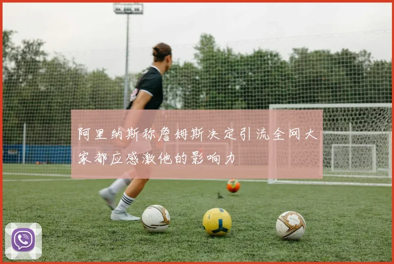 阿里纳斯称詹姆斯决定引流全网大家都应感激他的影响力