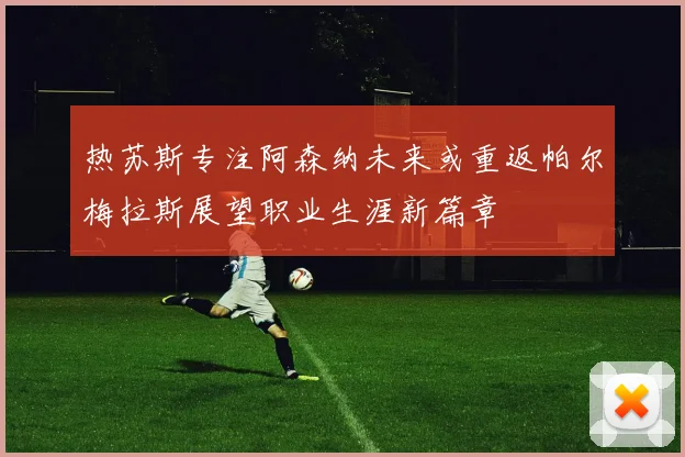 热苏斯专注阿森纳未来或重返帕尔梅拉斯展望职业生涯新篇章