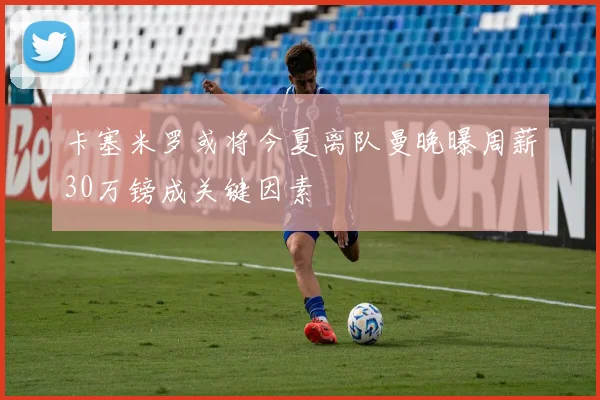 卡塞米罗或将今夏离队曼晚曝周薪30万镑成关键因素
