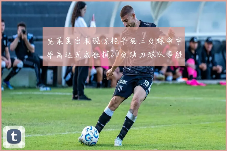 克莱复出表现惊艳半场三分球命中率高达五成独揽20分助力球队争胜
