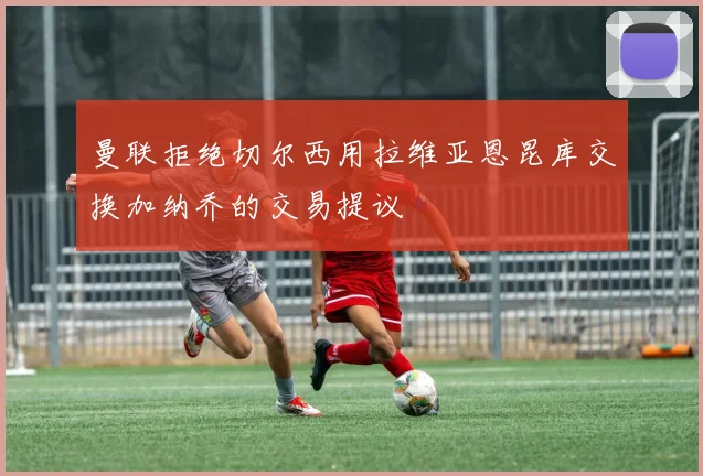 曼联拒绝切尔西用拉维亚恩昆库交换加纳乔的交易提议