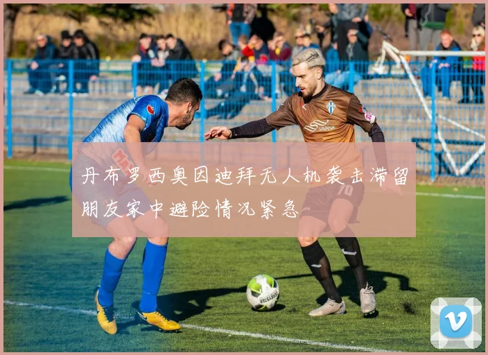 丹布罗西奥因迪拜无人机袭击滞留朋友家中避险情况紧急