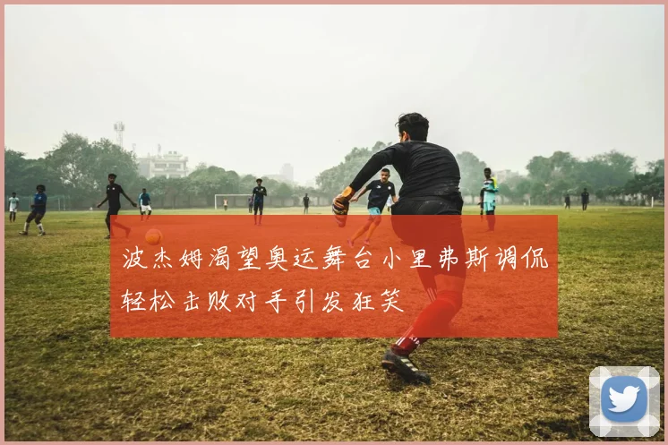 波杰姆渴望奥运舞台小里弗斯调侃轻松击败对手引发狂笑