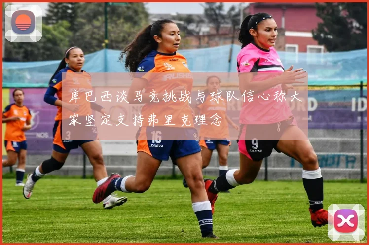 库巴西谈马竞挑战与球队信心称大家坚定支持弗里克理念