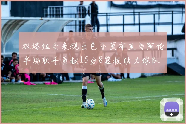 双塔组合表现出色小莫布里与阿伦半场联手贡献15分8篮板助力球队