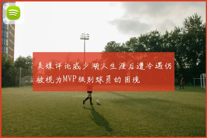 美媒评论威少湖人生涯后遭冷遇仍被视为MVP级别球员的困境