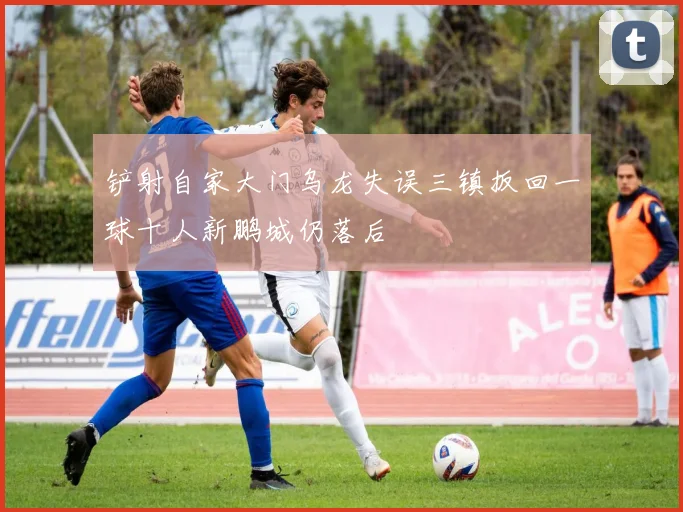 铲射自家大门乌龙失误三镇扳回一球十人新鹏城仍落后