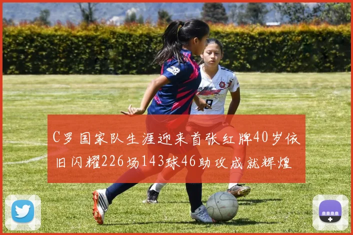 C罗国家队生涯迎来首张红牌40岁依旧闪耀226场143球46助攻成就辉煌