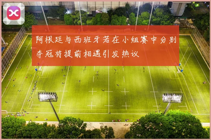 阿根廷与西班牙若在小组赛中分别夺冠将提前相遇引发热议