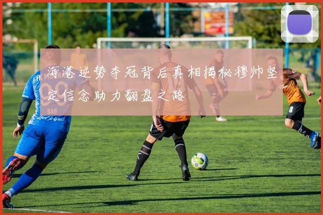 海港逆势夺冠背后真相揭秘穆帅坚定信念助力翻盘之路