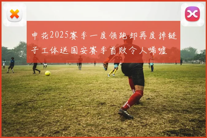 申花2025赛季一度领跑却再度掉链子工体送国安赛季首败令人唏嘘