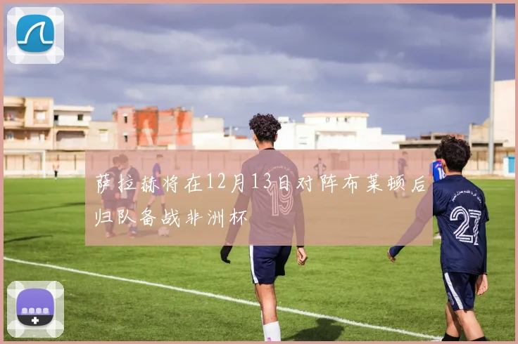 萨拉赫将在12月13日对阵布莱顿后归队备战非洲杯