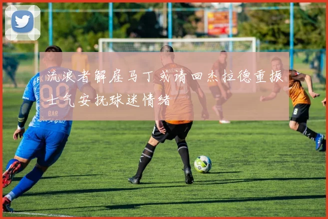 流浪者解雇马丁或请回杰拉德重振士气安抚球迷情绪
