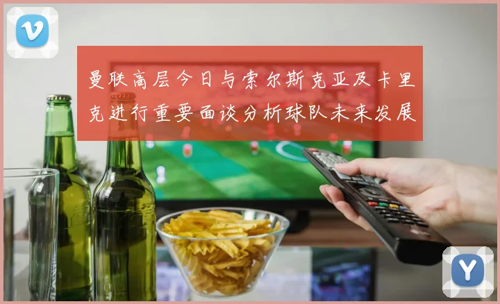 曼联高层今日与索尔斯克亚及卡里克进行重要面谈分析球队未来发展方向