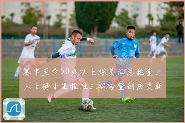 赛季至今50分以上球员汇总掘金三人上榜小里程准三双哈登创历史新高