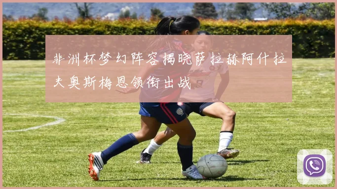 非洲杯梦幻阵容揭晓萨拉赫阿什拉夫奥斯梅恩领衔出战
