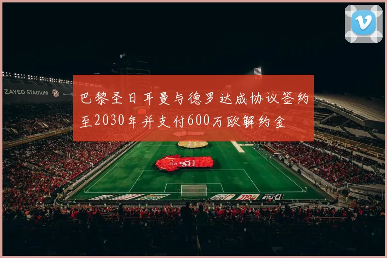巴黎圣日耳曼与德罗达成协议签约至2030年并支付600万欧解约金
