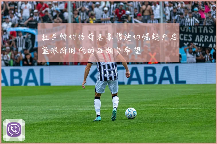 杜兰特的传奇落幕穆迪的崛起开启篮球新时代的狂潮与希望