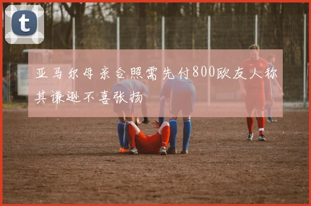 亚马尔母亲合照需先付800欧友人称其谦逊不喜张扬