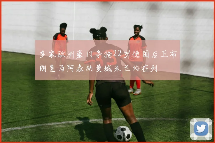 多家欧洲豪门争抢22岁德国后卫布朗皇马阿森纳曼城米兰均在列