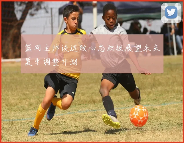 篮网主帅谈连败心态积极展望未来夏季调整计划