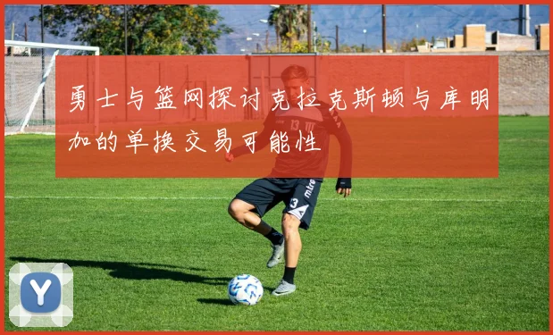 勇士与篮网探讨克拉克斯顿与库明加的单换交易可能性
