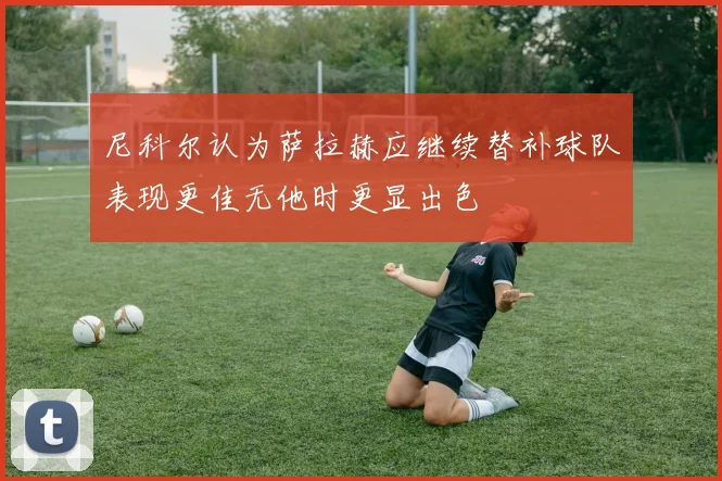 尼科尔认为萨拉赫应继续替补球队表现更佳无他时更显出色