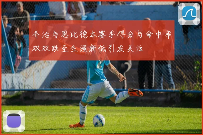 乔治与恩比德本赛季得分与命中率双双跌至生涯新低引发关注