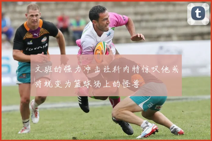 文班的强力冲击让科内特惊叹他或将蜕变为篮球场上的怪兽