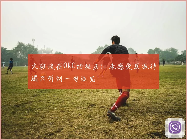 文班谈在OKC的经历：未感受反派待遇只听到一句法克