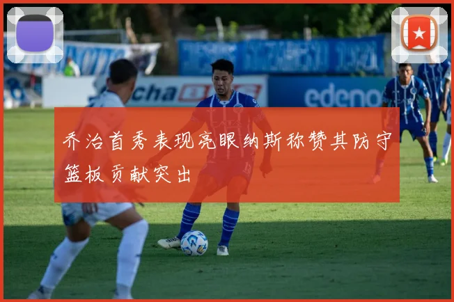 乔治首秀表现亮眼纳斯称赞其防守篮板贡献突出