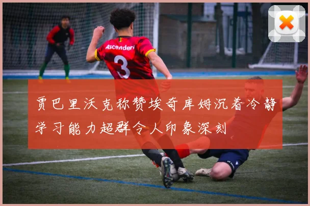 贾巴里沃克称赞埃奇库姆沉着冷静学习能力超群令人印象深刻