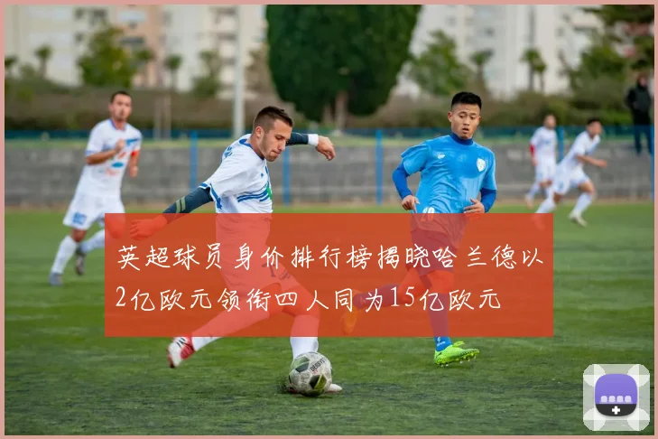 英超球员身价排行榜揭晓哈兰德以2亿欧元领衔四人同为15亿欧元