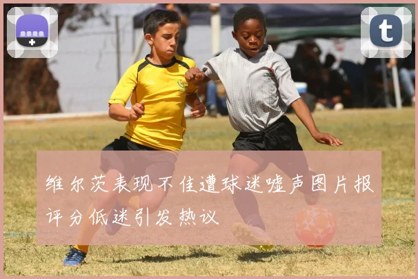 维尔茨表现不佳遭球迷嘘声图片报评分低迷引发热议