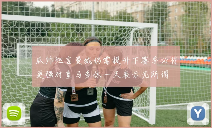 瓜帅坦言曼城仍需提升下赛季必将更强对皇马多休一天表示无所谓