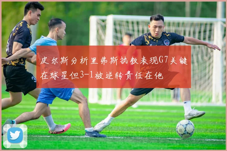皮尔斯分析里弗斯执教表现G7关键在球星但3-1被逆转责任在他