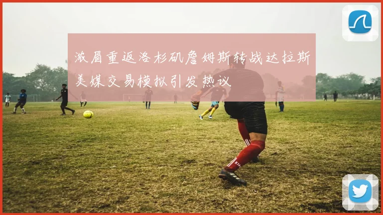 浓眉重返洛杉矶詹姆斯转战达拉斯美媒交易模拟引发热议