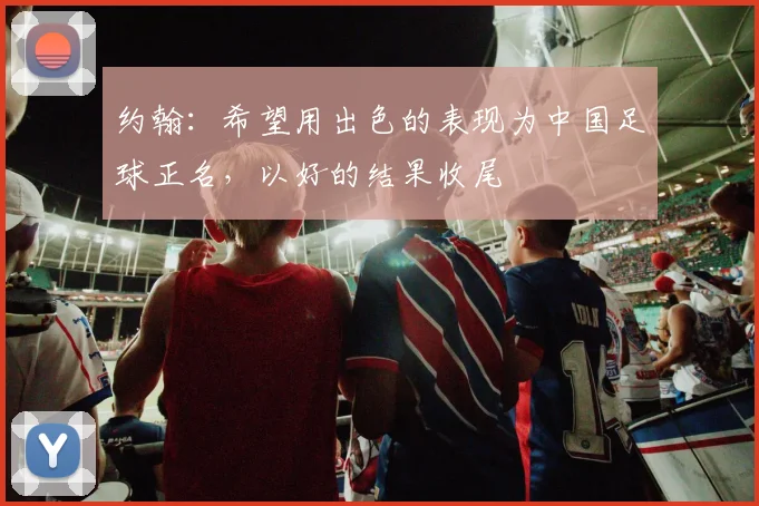 约翰：希望用出色的表现为中国足球正名，以好的结果收尾