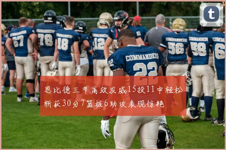 恩比德三节高效发威15投11中轻松斩获30分7篮板6助攻表现惊艳