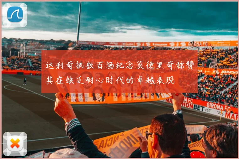 达利奇执教百场纪念莫德里奇称赞其在缺乏耐心时代的卓越表现