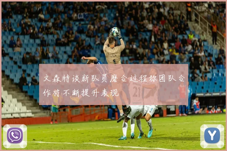 文森特谈新队员磨合过程称团队合作将不断提升表现