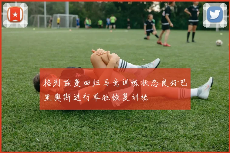 格列兹曼回归马竞训练状态良好巴里奥斯进行单独恢复训练