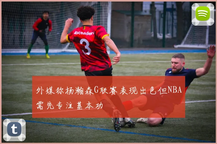 外媒称杨瀚森G联赛表现出色但NBA需先专注基本功