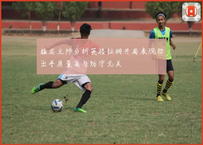 猛龙主帅分析英格拉姆开局表现称出手质量高与防守无关